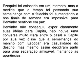 Ezequiel foi colocado em um internato, mas à medida que o tempo foi passando sua semelhança com o falecido foi aumentando e nos finais de semana era impossível para Bentinho sentir-se em paz. Bentinho não conseguiu expor claramente suas idéias para Capitu, não houve uma conversa muito clara entre o casal e Capitu por sua vez disse que a semelhança do menino com Escobar era casualidade do destino, mas mesmo assim decidiram partir para uma separação amigável, mantendo as aparências.   