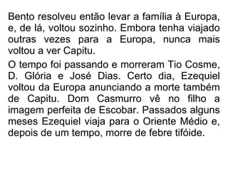 Bento resolveu então levar a família à Europa, e, de lá, voltou sozinho. Embora tenha viajado outras vezes para a Europa, nunca mais voltou a ver Capitu. O tempo foi passando e morreram Tio Cosme, D. Glória e José Dias. Certo dia, Ezequiel voltou da Europa anunciando a morte também de Capitu. Dom Casmurro vê no filho a imagem perfeita de Escobar. Passados alguns meses Ezequiel viaja para o Oriente Médio e, depois de um tempo, morre de febre tifóide.   
