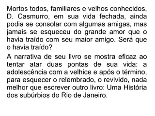 Mortos todos, familiares e velhos conhecidos, D. Casmurro, em sua vida fechada, ainda podia se consolar com algumas amigas, mas jamais se esqueceu do grande amor que o havia traído com seu maior amigo. Será que o havia traído? A narrativa de seu livro se mostra eficaz ao tentar atar duas pontas de sua vida: a adolescência com a velhice e após o término, para esquecer o relembrado, o revivido, nada melhor que escrever outro livro: Uma História dos subúrbios do Rio de Janeiro.   