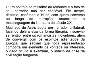 Outro ponto a se ressaltar no romance é o fato de seu narrador não ser confiável. Ele mente, distorce, confunde o leitor, com quem conversa ao longo da narração, anunciando a metalinguagem da literatura do século XX. Machado de Assis adota um narrador unilateral, fazendo dele o eixo da forma literária. Inscrevia-se, então, entre os romancistas inovadores, além de convergir com os espíritos adiantados da Europa, que sabiam que toda representação comporta um elemento de vontade ou interesse, o dado oculto a examinar, o indício da crise da civilização burguesa. 
