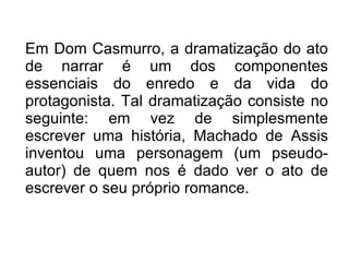 Em Dom Casmurro, a dramatização do ato de narrar é um dos componentes essenciais do enredo e da vida do protagonista. Tal dramatização consiste no seguinte: em vez de simplesmente escrever uma história, Machado de Assis inventou uma personagem (um pseudo-autor) de quem nos é dado ver o ato de escrever o seu próprio romance. 
