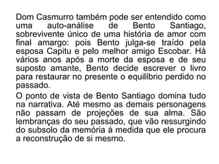 Dom Casmurro também pode ser entendido como uma auto-análise de Bento Santiago, sobrevivente único de uma história de amor com final amargo: pois Bento julga-se traído pela esposa Capitu e pelo melhor amigo Escobar. Há vários anos após a morte da esposa e de seu suposto amante, Bento decide escrever o livro para restaurar no presente o equilíbrio perdido no passado. O ponto de vista de Bento Santiago domina tudo na narrativa. Até mesmo as demais personagens não passam de projeções de sua alma. São lembranças do seu passado, que vão ressurgindo do subsolo da memória à medida que ele procura a reconstrução de si mesmo. 