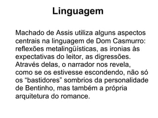 Linguagem   Machado de Assis utiliza alguns aspectos centrais na linguagem de Dom Casmurro: reflexões metalingüísticas, as ironias às expectativas do leitor, as digressões. Através delas, o narrador nos revela, como se os estivesse escondendo, não só os “bastidores” sombrios da personalidade de Bentinho, mas também a própria arquitetura do romance.   