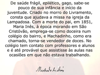De saúde frágil, epilético, gago, sabe-se pouco de sua infância e início da juventude. Criado no morro do Livramento, consta que ajudava a missa na igreja da Lampadosa. Com a morte do pai, em 1851, Maria Inês, à época morando em São Cristóvão, emprega-se como doceira num colégio do bairro, e Machadinho, como era chamado, torna-se vendedor de doces. No colégio tem contato com professores e alunos e é até provável que assistisse às aulas nas ocasiões em que não estava trabalhando. 