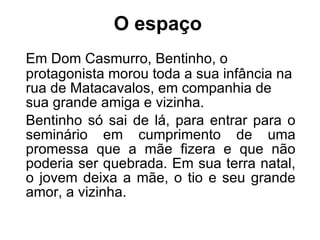 O espaço   Em Dom Casmurro, Bentinho, o protagonista morou toda a sua infância na rua de Matacavalos, em companhia de sua grande amiga e vizinha. Bentinho só sai de lá, para entrar para o seminário em cumprimento de uma promessa que a mãe fizera e que não poderia ser quebrada. Em sua terra natal, o jovem deixa a mãe, o tio e seu grande amor, a vizinha. 