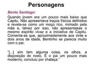Personagens  Bento Santiago: Quando jovem era um pouco mais baixo que Capitu. Não apresentava traços físicos definidos e revela-se como um moço rico, mimado pela mãe e, talvez por isso, não apresentasse o mesmo espírito vivaz e a iniciativa de Capitu. Comenta-se que, aproximadamente aos vinte e dois anos de idade, Bentinho se parecia muito com o pai: “ [...] sim tem alguma coisa, os olhos, a disposição do rosto. É o pai um pouco mais moderno, concluiu por chalaça.” 