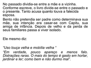 No passado dividia-se entre a mãe e a vizinha. Conforme escreve, o livro divide-se entre o passado e o presente. Tanto acusa quanto louva a falecida esposa. Bento não pretendia ser padre como determinava sua mãe, sua intenção era casar-se com Capitu, sua amiga de infância. Depois de velho e da perda de seus familiares passa a viver isolado. Ele mesmo diz: “ Uso louça velha e mobília velha “ “ Em verdade, pouco apareço e menos falo. Distrações raras. O mais do tempo é gasto em hortar, jardinar e ler; como bem e não durmo mal”. 