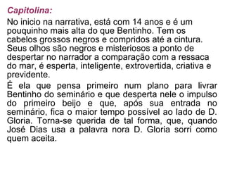 Capitolina: No inicio na narrativa, está com 14 anos e é um pouquinho mais alta do que Bentinho. Tem os cabelos grossos negros e compridos até a cintura. Seus olhos são negros e misteriosos a ponto de despertar no narrador a comparação com a ressaca do mar, é esperta, inteligente, extrovertida, criativa e previdente. É ela que pensa primeiro num plano para livrar Bentinho do seminário e que desperta nele o impulso do primeiro beijo e que, após sua entrada no seminário, fica o maior tempo possível ao lado de D. Gloria. Torna-se querida de tal forma, que, quando José Dias usa a palavra nora D. Gloria sorri como quem aceita. 