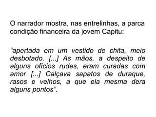 O narrador mostra, nas entrelinhas, a parca condição financeira da jovem Capitu: “ apertada em um vestido de chita, meio desbotado. [...] As mãos, a despeito de alguns ofícios rudes, eram curadas com amor [...] Calçava sapatos de duraque, rasos e velhos, a que ela mesma dera alguns pontos”. 