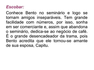 Escobar: Conhece Bento no seminário e logo se tornam amigos inseparáveis. Tem grande facilidade com números, por isso, sonha em ser comerciante e, assim que abandona o seminário, dedica-se ao negócio de café. É o grande desencadeador da trama, pois Bento acredita que ele tornou-se amante de sua esposa, Capitu. 
