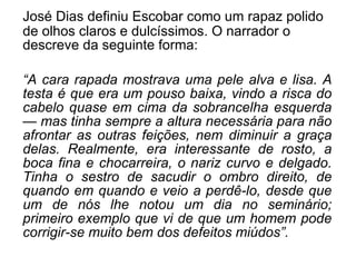 José Dias definiu Escobar como um rapaz polido de olhos claros e dulcíssimos. O narrador o descreve da seguinte forma: “ A cara rapada mostrava uma pele alva e lisa. A testa é que era um pouso baixa, vindo a risca do cabelo quase em cima da sobrancelha esquerda — mas tinha sempre a altura necessária para não afrontar as outras feições, nem diminuir a graça delas. Realmente, era interessante de rosto, a boca fina e chocarreira, o nariz curvo e delgado. Tinha o sestro de sacudir o ombro direito, de quando em quando e veio a perdê-lo, desde que um de nós lhe notou um dia no seminário; primeiro exemplo que vi de que um homem pode corrigir-se muito bem dos defeitos miúdos”. 