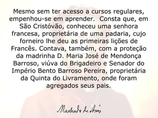 Mesmo sem ter acesso a cursos regulares, empenhou-se em aprender.  Consta que, em São Cristóvão, conheceu uma senhora francesa, proprietária de uma padaria, cujo forneiro lhe deu as primeiras lições de Francês. Contava, também, com a proteção da madrinha D. Maria José de Mendonça Barroso, viúva do Brigadeiro e Senador do Império Bento Barroso Pereira, proprietária da Quinta do Livramento, onde foram agregados seus pais. 