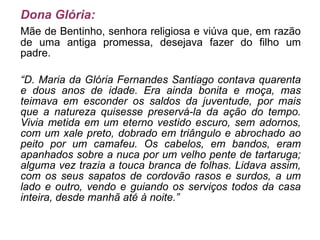 Dona Glória: Mãe de Bentinho, senhora religiosa e viúva que, em razão de uma antiga promessa, desejava fazer do filho um padre. “ D. Maria da Glória Fernandes Santiago contava quarenta e dous anos de idade. Era ainda bonita e moça, mas teimava em esconder os saldos da juventude, por mais que a natureza quisesse preservá-la da ação do tempo. Vivia metida em um eterno vestido escuro, sem adornos, com um xale preto, dobrado em triângulo e abrochado ao peito por um camafeu. Os cabelos, em bandos, eram apanhados sobre a nuca por um velho pente de tartaruga; alguma vez trazia a touca branca de folhas. Lidava assim, com os seus sapatos de cordovão rasos e surdos, a um lado e outro, vendo e guiando os serviços todos da casa inteira, desde manhã até à noite.” 