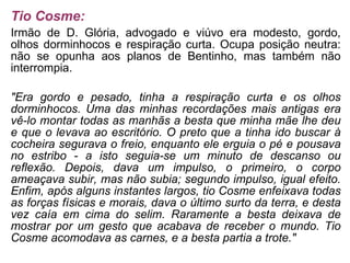 Tio Cosme: Irmão de D. Glória, advogado e viúvo era modesto, gordo, olhos dorminhocos e respiração curta. Ocupa posição neutra: não se opunha aos planos de Bentinho, mas também não interrompia. "Era gordo e pesado, tinha a respiração curta e os olhos dorminhocos. Uma das minhas recordações mais antigas era vê-lo montar todas as manhãs a besta que minha mãe lhe deu e que o levava ao escritório. O preto que a tinha ido buscar à cocheira segurava o freio, enquanto ele erguia o pé e pousava no estribo - a isto seguia-se um minuto de descanso ou reflexão. Depois, dava um impulso, o primeiro, o corpo ameaçava subir, mas não subia; segundo impulso, igual efeito. Enfim, após alguns instantes largos, tio Cosme enfeixava todas as forças físicas e morais, dava o último surto da terra, e desta vez caía em cima do selim. Raramente a besta deixava de mostrar por um gesto que acabava de receber o mundo. Tio Cosme acomodava as carnes, e a besta partia a trote." 