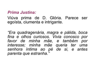 Prima Justina: Viúva prima de D. Glória. Parece ser egoísta, ciumenta e intrigante. “ Era quadragenária, magra e pálida, boca fina e olhos curiosos. Vivia conosco por favor de minha mãe, e também por interesse; minha mãe queria ter uma senhora íntima ao pé de si, e antes parenta que estranha.” 