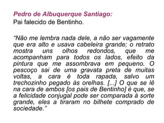 Pedro de Albuquerque Santiago: Pai falecido de Bentinho. “ Não me lembra nada dele, a não ser vagamente que era alto e usava cabeleira grande; o retrato mostra uns olhos redondos, que me acompanham para todos os lados, efeito da pintura que me assombrava em pequeno. O pescoço sai de uma gravata preta de muitas voltas, a cara é toda rapada, salvo um trechozinho pegado às orelhas. [...] O que se lê na cara de ambos [os pais de Bentinho] é que, se a felicidade conjugal pode ser comparada à sorte grande, eles a tiraram no bilhete comprado de sociedade.” 
