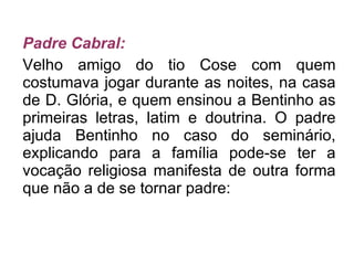 Padre Cabral: Velho amigo do tio Cose com quem costumava jogar durante as noites, na casa de D. Glória, e quem ensinou a Bentinho as primeiras letras, latim e doutrina. O padre ajuda Bentinho no caso do seminário, explicando para a família pode-se ter a vocação religiosa manifesta de outra forma que não a de se tornar padre: 