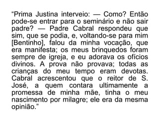 “ Prima Justina interveio: — Como? Então pode-se entrar para o seminário e não sair padre? — Padre Cabral respondeu que sim, que se podia, e, voltando-se para mim [Bentinho], falou da minha vocação, que era manifesta; os meus brinquedos foram sempre de igreja, e eu adorava os ofícios divinos. A prova não provava; todas as crianças do meu tempo eram devotas. Cabral acrescentou que o reitor de S. José, a quem contara ultimamente a promessa de minha mãe, tinha o meu nascimento por milagre; ele era da mesma opinião.” 