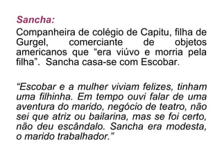 Sancha: Companheira de colégio de Capitu, filha de Gurgel, comerciante de objetos americanos que “era viúvo e morria pela filha”.  Sancha casa-se com Escobar . “ Escobar e a mulher viviam felizes, tinham uma filhinha. Em tempo ouvi falar de uma aventura do marido, negócio de teatro, não sei que atriz ou bailarina, mas se foi certo, não deu escândalo. Sancha era modesta, o marido trabalhador.” 