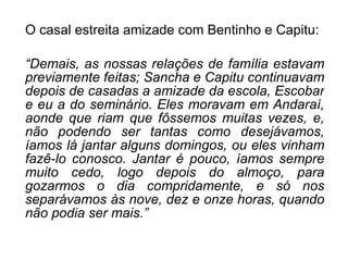 O casal estreita amizade com Bentinho e Capitu: “ Demais, as nossas relações de família estavam previamente feitas; Sancha e Capitu continuavam depois de casadas a amizade da escola, Escobar e eu a do seminário. Eles moravam em Andaraí, aonde que riam que fôssemos muitas vezes, e, não podendo ser tantas como desejávamos, íamos lá jantar alguns domingos, ou eles vinham fazê-lo conosco. Jantar é pouco, íamos sempre muito cedo, logo depois do almoço, para gozarmos o dia compridamente, e só nos separávamos às nove, dez e onze horas, quando não podia ser mais.” 