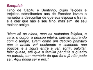 Ezequiel: Filho de Capitu e Bentinho, cujas feições e trejeitos semelhantes aos de Escobar levam o narrador a desconfiar de que sua esposa o traíra, e a crer que não é seu filho, mas sim, de seu melhor amigo. “ Nem só os olhos, mas as restantes feições, a cara, o corpo, a pessoa inteira, iam-se apurando com o tempo. Eram como um debuxo primitivo que o artista vai enchendo e colorindo aos poucos, e a figura entra a ver, sorrir, palpitar, falar quase, até que a família pêndula o quadro na parede, em memória do que foi e já não pode ser. Aqui podia ser e era.” 