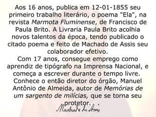 Aos 16 anos, publica em 12-01-1855 seu primeiro trabalho literário, o poema "Ela", na revista  Marmota Fluminense , de Francisco de Paula Brito. A Livraria Paula Brito acolhia novos talentos da época, tendo publicado o citado poema e feito de Machado de Assis seu colaborador efetivo. Com 17 anos, consegue emprego como aprendiz de tipógrafo na Imprensa Nacional, e começa a escrever durante o tempo livre.  Conhece o então diretor do órgão, Manuel Antônio de Almeida, autor de  Memórias de um sargento de milícias,  que se torna seu protetor. 