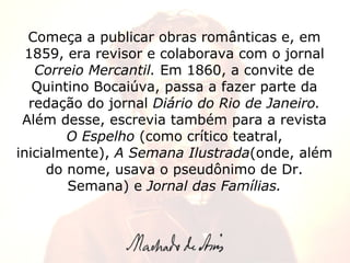Começa a publicar obras românticas e, em 1859, era revisor e colaborava com o jornal  Correio Mercantil.  Em 1860, a convite de Quintino Bocaiúva, passa a fazer parte da redação do jornal  Diário do Rio de Janeiro.  Além desse, escrevia também para a revista  O Espelho  (como crítico teatral, inicialmente),  A Semana Ilustrada (onde, além do nome, usava o pseudônimo de Dr. Semana) e  Jornal das Famílias. 