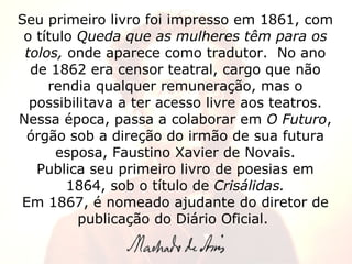 Seu primeiro livro foi impresso em 1861, com o título  Queda que as mulheres têm para os tolos,  onde aparece como tradutor.  No ano de 1862 era censor teatral, cargo que não rendia qualquer remuneração, mas o possibilitava a ter acesso livre aos teatros. Nessa época, passa a colaborar em  O Futuro , órgão sob a direção do irmão de sua futura esposa, Faustino Xavier de Novais. Publica seu primeiro livro de poesias em 1864, sob o título de  Crisálidas. Em 1867, é nomeado ajudante do diretor de publicação do Diário Oficial.  