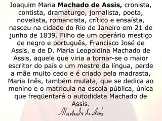 Joaquim Maria  Machado de Assis,  cronista, contista, dramaturgo, jornalista, poeta, novelista, romancista, crítico e ensa...