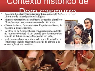 Contexto histórico de
Dom casmurro

• Realismo brasileiro/prosa realista. Final do século XIX.
Literatura de investigação psicológica.
• Momento posterior ao surgimento de teorias científicofilosóficas que mudaram os rumos da Literatura
• (Evolucionismo, Determinismo, Experimentalismo, So
cialismo e Psicologismo).
• A filosofia de Schopenhauer conquista muitos adeptos
no momento em que há um grande questionamento em
relação ao futuro da sociedade como um todo.
• Na Literatura há uma tentativa de se explicar todos os
fenômenos sociais e humanos através da ciência e da
observação atenta dos fatos.

 