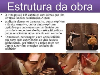 Estrutura da obra
• O livro possui 148 capítulos curtíssimos que têm
diversas funções na narração. Alguns
• explicam elementos da narrativa, outros explicam
a técnica narrativa, outros ainda explicam
capítulos que pudessem suscitar dúvidas por
parte do leitor, outros são digressões filosóficas
que se relacionam indiretamente com o enredo.
• O narrador- personagem é um velho solitário
que narra suas experiências de vida desde a
adolescência, seu primeiro e único amor por
Capitu e, por fim, o trágico desfecho do
adultério.

 