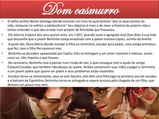 •

•

•
•
•

•

Dom casmurro
O velho senhor Bento Santiago decide escrever um livro no qual tentará “atar as duas pontas da
vida, restaurar na velhice a adolescência”. Seu objetivo é mais o de rever a história da própria vida e
tentar entender o que deu errado num projeto de felicidade que fracassou.
Ele retorna à época dos seus quinze anos, em 1.857, quando ouve o agregado José Dias dizer à sua mãe
que desconfia que o jovem Bentinho esteja envolvido com a jovem menina Capitu, vizinha da família.
A partir daí, Dona Glória decide mandar o filho ao seminário, estudar para padre, uma antiga promessa
que fez, caso o filho lhe nascesse vivo.
Bentinho se descobre apaixonado por Capitu. Eles se entregam a um amor inocente e intenso. Juram
casar-se, não importa o que houver.
No seminário, Bentinho vive a pensar num modo de sair, o que consegue com a ajuda do amigo
Ezequiel Escobar, que também não deseja ser padre. Ambos convencem suas mães a pagar o seminário
a um jovem pobre que queira ser padre e seus problemas estão resolvidos.
Escobar torna-se comerciante, casa-se com Sancha, eles têm uma filha logo no primeiro ano de casados
e a batizam de Capitolina. Bentinho torna-se advogado e espera ansioso pela chegada de um filho, que
demora um pouco mas vem.

 