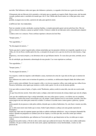 sacristão. Não bebíamos vinho nem água; não tínhamos o primeiro, e a segunda viria tirar-nos o gosto do sacrifício.
Ultimamente não me falavam já do seminário, a tal ponto que eu supunha ser negócio findo. Quinze anos, não havendo
vocação, podiam antes o seminário do mundo que o de S. José. Minha mãe ficava muita vez a olhar para mim, como
alma
perdida, ou pegava-me na mão, a pretexto de nada, para apertá-la muito.
CAPÍTULO XII / NA VARANDA
Parei na varanda; ia tonto, atordoado, as pernas bambas, o coração parecendo querer sair-me pela boca fora. Não me
atrevia a descer à chácara, e passar ao quintal vizinho. Comecei a andar de um lado para outro, estacando para ampararme,
e andava outra vez e estacava. Vozes confusas repetiam o discurso do José Dias:
"Sempre juntos..."
"Em segredinhos..."
"Se eles pegam de namoro..."
Tijolos que pisei e repisei naquela tarde, colunas amareladas que me passastes à direita ou à esquerda, segundo eu ia ou
vinha, em vós me ficou a melhor parte da crise, a sensação de um gozo novo, que me envolvia em mim mesmo, e logo
me
dispersava, e me trazia arrepios, e me derramava não sei que bálsamo interior. Às vezes dava por mim, sorrindo, um ar
de
riso de satisfação, que desmentia a abominação do meu pecado. E as vozes repetiam-se confusas;
"Em segredinhos..."
"Sempre juntos..."
"Se eles pegam de namoro..."
Um coqueiro, vendo-me inquieto e adivinhando a causa, murmurou de cima de si que não era feio que os meninos de
quinze
anos andassem nos cantos com as meninas de quatorze, ao contrário, os adolescentes daquela idade não tinham outro
ofício,
nem os cantos outra utilidade. Era um coqueiro velho, e eu cria nos coqueiros velhos, mais ainda que nos velhos livros.
Pássaros, borboletas, uma cigarra que ensaiava o estilo, toda a gente viva do ar era da mesma opinião.
Com que então eu amava Capitu, e Capitu a mim? Realmente, andava cosido às saias dela, mas não me ocorria nada
entre
nós que fosse deveras secreto. Antes dela ir para o colégio, eram tudo travessuras de criança; depois que saiu do colégio,
é
certo que não estabelecemos logo a antiga intimidade, mas esta voltou pouco a pouco, e no último ano era completa.
Entretanto, a matéria das nossas conversações era a de sempre. Capitu chamava-me às vezes bonito, mocetão, uma flor outras pegava-me nas mãos para contar-me os dedos. E comecei a recordar esses e outros gestos e palavras, o prazer
que
sentia quando ela me passava a mão pelos cabelos, dizendo que os achava lindíssimos. Eu, sem fazer o mesmo aos dela,
dizia
que os dela eram muito mais lindos que os meus. Então Capitu abanava a cabeça com uma grande expressão de
desengano e
melancolia, tanto mais de espantar quanto que tinha os cabelos realmente admiráveis - mas eu retorquia chamando-lhe
maluca. Quando me perguntava se sonhara com ela na véspera, e eu dizia que não, ouvia-lhe contar que sonhara
comigo, e
eram aventuras extraordinárias, que subíamos ao Corcovado pelo ar, que dançávamos na lua, ou então que os anjos
vinham
perguntar-nos pelos nomes, a fim de os dar a outros anjos que acabavam de nascer. Em todos esses sonhos andávamos
unidinhos. Os que eu tinha com ela não eram assim, apenas reproduziam a nossa familiaridade, e muita vez não
passavam da

 