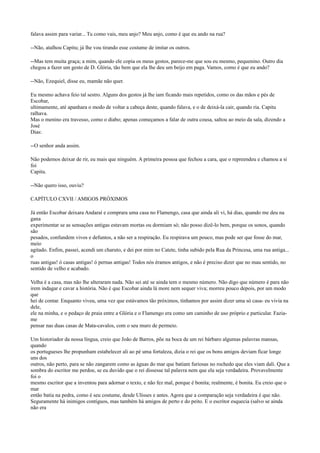 falava assim para variar... Tu como vais, meu anjo? Meu anjo, como é que eu ando na rua?
--Não, atalhou Capitu; já lhe vou tirando esse costume de imitar os outros.
--Mas tem muita graça; a mim, quando ele copia os meus gestos, parece-me que sou eu mesmo, pequenino. Outro dia
chegou a fazer um gesto de D. Glória, tão bem que ela lhe deu um beijo em paga. Vamos, como é que eu ando?
--Não, Ezequiel, disse eu, mamãe não quer.
Eu mesmo achava feio tal sestro. Alguns dos gestos já lhe iam ficando mais repetidos, como os das mãos e pés de
Escobar,
ultimamente, até apanhara o modo de voltar a cabeça deste, quando falava, e o de deixá-la cair, quando ria. Capitu
ralhava.
Mas o menino era travesso, como o diabo; apenas começamos a falar de outra cousa, saltou ao meio da sala, dizendo a
José
Dias:
--O senhor anda assim.
Não podemos deixar de rir, eu mais que ninguém. A primeira pessoa que fechou a cara, que o repreendeu e chamou a si
foi
Capitu.
--Não quero isso, ouviu?
CAPÍTULO CXVII / AMIGOS PRÓXIMOS
Já então Escobar deixara Andaraí e comprara uma casa no Flamengo, casa que ainda ali vi, há dias, quando me deu na
gana
experimentar se as sensações antigas estavam mortas ou dormiam só; não posso dizê-lo bem, porque os sonos, quando
são
pesados, confundem vivos e defuntos, a não ser a respiração. Eu respirava um pouco, mas pode ser que fosse do mar,
meio
agitado. Enfim, passei, acendi um charuto, e dei por mim no Catete, tinha subido pela Rua da Princesa, uma rua antiga...
o
ruas antigas! ó casas antigas! ó pernas antigas! Todos nós éramos antigos, e não é preciso dizer que no mau sentido, no
sentido de velho e acabado.
Velha é a casa, mas não lhe alteraram nada. Não sei até se ainda tem o mesmo número. Não digo que número é para não
irem indagar e cavar a história. Não é que Escobar ainda lá more nem sequer viva; morreu pouco depois, por um modo
que
hei de contar. Enquanto viveu, uma vez que estávamos tão próximos, tínhamos por assim dizer uma só casa- eu vivia na
dele,
ele na minha, e o pedaço de praia entre a Glória e o Flamengo era como um caminho de uso próprio e particular. Faziame
pensar nas duas casas de Mata-cavalos, com o seu muro de permeio.
Um historiador da nossa língua, creio que João de Barros, põe na boca de um rei bárbaro algumas palavras mansas,
quando
os portugueses lhe propunham estabelecer ali ao pé uma fortaleza, dizia o rei que os bons amigos deviam ficar longe
uns dos
outros, não perto, para se não zangarem como as águas do mar que batiam furiosas no rochedo que eles viam dali. Que a
sombra do escritor me perdoe, se eu duvido que o rei dissesse tal palavra nem que ela seja verdadeira. Provavelmente
foi o
mesmo escritor que a inventou para adornar o texto, e não fez mal, porque é bonita; realmente, é bonita. Eu creio que o
mar
então batia na pedra, como é seu costume, desde Ulisses e antes. Agora que a comparação seja verdadeira é que não.
Seguramente há inimigos contíguos, mas também há amigos de perto e do peito. E o escritor esquecia (salvo se ainda
não era

 