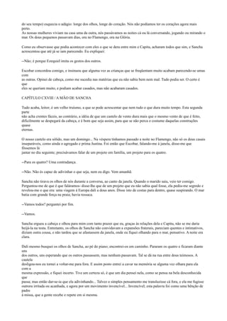 do seu tempo) esquecia o adágio: longe dos olhos, longe do coração. Nós não podíamos ter os corações agora mais
perto.
As nossas mulheres viviam na casa uma da outra, nós passávamos as noites cá ou lá conversando, jogando ou mirando o
mar. Os dous pequenos passavam dias, ora no Flamengo, ora na Glória.
Como eu observasse que podia acontecer com eles o que se dera entre mim e Capitu, acharam todos que sim, e Sancha
acrescentou que até já se iam parecendo. Eu expliquei:
--Não; é porque Ezequiel imita os gestos dos outros.
Escobar concordou comigo, e insinuou que alguma vez as crianças que se freqüentam muito acabam parecendo-se umas
com
as outras. Opinei de cabeça, como me sucedia nas matérias que eu não sabia bem nem mal. Tudo podia ser. O certo é
que
eles se queriam muito, e podiam acabar casados, mas não acabaram casados.
CAPÍTULO CXVIII / A MÃO DE SANCHA
Tudo acaba, leitor; é um velho truísmo, a que se pode acrescentar que nem tudo o que dura muito tempo. Esta segunda
parte
não acha crentes fáceis, ao contrário, a idéia de que um castelo de vento dura mais que o mesmo vento de que é feito,
dificilmente se despegará da cabeça, e é bom que seja assim, para que se não perca o costume daquelas construções
quase
eternas.
O nosso castelo era sólido, mas um domingo... Na véspera tínhamos passado a noite no Flamengo, não só os dous casais
inseparáveis, como ainda o agregado e prima Justina. Foi então que Escobar, falando-me à janela, disse-me que
fôssemos lá
jantar no dia seguinte; precisávamos falar de um projeto em família, um projeto para os quatro.
--Para os quatro? Uma contradança.
--Não. Não és capaz de adivinhar o que seja, nem eu digo. Vem amanhã.
Sancha não tirava os olhos de nós durante a conversa, ao canto da janela. Quando o marido saiu, veio ter comigo.
Perguntou-me de que é que faláramos- disse-lhe que de um projeto que eu não sabia qual fosse, ela pediu-me segredo e
revelou-me o que era: uma viagem à Europa dali a dous anos. Disse isto de costas para dentro, quase suspirando. O mar
batia com grande força na praia; havia ressaca.
--Vamos todos? perguntei por fim.
--Vamos.
Sancha ergueu a cabeça e olhou para mim com tanto prazer que eu, graças às relações dela e Capitu, não se me daria
beijá-la na testa. Entretanto, os olhos de Sancha não convidavam a expansões fraterais, pareciam quentes e intimativos,
diziam outra cousa, e não tardou que se afastassem da janela, onde eu fiquei olhando para o mar, pensativo. A noite era
clara.
Dali mesmo busquei os olhos de Sancha, ao pé do piano; encontrei-os em caminho. Pararam os quatro e ficaram diante
uns
dos outros, uns esperando que os outros passassem, mas nenhum passavam. Tal se dá na rua entre dous teimosos. A
cautela
desligou-nos eu tornei a voltar-me para fora. E assim posto entrei a cavar na memória se alguma vez olhara para ela
com a
mesma expressão, e fiquei incerto. Tive um certeza só, é que um dia pensei nela, como se pensa na bela desconhecida
que
passa; mas então dar-se-ia que ela adivinhando... Talvez o simples pensamento me transluzisse cá fora, e ela me fugisse
outrora irritada ou acanhada, e agora por um movimento invencível... Invencível; esta palavra foi como uma bênção de
padre
à missa, que a gente recebe e repete em si mesma.

 