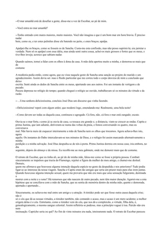 --O mar amanhã está de desafiar a gente, disse-me a voz de Escobar, ao pé de mim.
--Você entra no mar amanhã?
--Tenho entrado com mares maiores, muito maiores. Você não imagina o que é um bom mar em hora bravia. É preciso
nadar
bem, como eu, e ter estes pulmões disse ele batendo no peito, e estes braços; apalpa.
Apalpei-lhe os braços, como se fossem os de Sancha. Custa-me esta confissão, mas não posso suprimi-la; era jarretar a
verdade. Nem só os apalpei com essa idéia, mas ainda senti outra cousa, achei-os mais grossos e fortes que os meus, e
tive-lhes inveja; acresce que sabiam nadar.
Quando saímos, tornei a falar com os olhos à dona da casa. A mão dela apertou muito a minha, e demorou-se mais que
de
costume
A modéstia pedia então, como agora, que eu visse naquele gesto de Sancha uma sanção ao projeto do marido e um
agradecimento. Assim devia ser. mas o fluido particular que me correu todo o corpo desviou de mim a conclusão que
deixo
escrita. Senti ainda os dedos de Sancha entre os meus, apertando uns aos outros. Foi um instante de vertigem e de
pecado.
Passou depressa no relógio do tempo; quando cheguei o relógio ao ouvido, trabalhavam só os minutos da virtude e da
razão.
-- ...Uma senhora deliciosíssima, concluiu José Dias um discurso que vinha fazendo.
--Deliciosíssima! repeti com algum ardor, que moderei logo, emendando-me: Realmente, uma bela noite!
--Como devem ser todas as daquela casa, continuou o agregado. Cá fora, não, cá fora o mar está zangado; escute.
Ouvia-se o mar forte,--como já se ouvia de casa,--a ressaca era grande e, a distancia, viam-se crescer as ondas. Capitu e
prima Justina, que iam adiante, detiveram-se numa das voltas da praia, e fomos conversando os quatro, mas eu
conversava
mal. Não havia meio de esquecer inteiramente a mão de Sancha nem os olhos que trocamos. Agora achava-lhes isto,
agora
aquilo. Os instantes do Daho intercalavam-se nos minutos de Deus, e o relógio foi assim marcando alternativamente a
minha
perdição e a minha salvação. José Dias despediu-se de nós à porta. Prima Justina dormiu em nossa casa; iria embora, no
dia
seguinte, depois do almoço e da missa. Eu recolhi-me ao meu gabinete, onde me demorei mais que de costume.
O retrato de Escobar, que eu tinha ali, ao pé do de minha mãe, falou-me como se fosse a própria pessoa. Combati
sinceramente os impulsos que trazia do Flamengo, rejeitei a figura da mulher do meu amigo, e chamei-me desleal.
Demais,
quem me afirmava que houvesse alguma intenção daquela espécie no gesto da despedida e nos anteriores? Tudo podia
ligar-se ao interesse da nossa viagem. Sancha e Capitu eram tão amigas que seria um prazer mais para elas irem juntas.
Quando houvesse alguma intenção sexual, quem me provaria que não era mais que uma sensação fulgurante, destinada
a
morrer com a noite e o sono? Há remorsos que não nascem de outro pecado, nem têm maior duração. Agarrei-me a esta
hipótese que se conciliava com a mão de Sancha, que eu sentia de memória dentro da minha mão, quente e demorada,
apertada e apertando...
Sinceramente, eu achava-me mal entre um amigo e a atração. A timidez pode ser que fosse outra causa daquela crise;
não é
só o céu que dá as nossas virtudes, a timidez também, não contando o acaso, mas o acaso é um mero acidente; a melhor
origem delas é o céu. Entretanto, como a timidez vem do céu, que nos dá a compleicão, a virtude, filha dela, é,
genealogicamente, o mesmo sangue celestial. Assim refletiria se pudesse, mas a princípio vaguei à toa. Paixão não era
nem
insinuação. Capricho seria ou quê? Ao fim de vinte minutos era nada, inteiramente nada. O retrato de Escobar pareceu

 