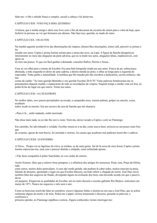 falar-me- vi-lhe a atitude franca e simples, sacudi a cabeça e fui deitar-me.
CAPÍTULO CXIX / NÃO FAÇA ISSO, QUERIDA!
A leitora, que é minha amiga e abriu este livro com o fim de descansar da cavatina de ontem para a valsa de hoje, quer
fechá-lo às pressas, ao ver que beiramos um abismo. Não faça isso, querida; eu mudo de rumo.
CAPÍTULO CXX / OS AUTOS
Na manhã seguinte acordei livre das abominações da véspera; chamei-lhes alucinações, tomei café, percorri os jornais e
fui
estudar uns autos. Capitu e prima Justina saíram para a missa das nove, na Lapa. A figura de Sancha desapareceu
inteiramente no meio das alegações da parte adversa, que eu ia lendo nos autos, alegações falsas, inadmissíveis, sem
apoio na
lei nem nas praxes. Vi que era fácil ganhar a demanda- consultei Dalloz, Pereira e Sousa...
Uma só vez olhei para o retrato de Escobar. Era uma bela fotografia tirada um ano antes. Estava de pé, sobrecasaca
abotoada, a mão esquerda no dorso de uma cadeira, a direita metida ao peito, o olhar ao longe para a esquerda do
espectador. Tinha garbo e naturalidade. A moldura que lhe mandei pôr não encobria a dedicatória, escrita embaixo, não
nas
costas do cartão: "Ao meu querido Bentinho o seu querido Escobar 20-4-70." Estas palavras fortaleceram-me os
pensamentos daquela manhã, e espancaram de todo as recordações da véspera. Naquele tempo a minha vista era boa; eu
podia lê-las do lugar em que estava. Tornei aos autos.
CAPÍTULO CXXI / A CATÁSTROFE
No melhor deles, ouvi passos precipitados na escada, a campainha soou, soaram palmas, golpes na cancela, vozes,
acudiram
todos, acudi eu mesmo. Era um escravo da casa de Sancha que me chamava
--Para ir lá... sinhô nadando, sinhô morrendo.
Não disse mais nada, ou eu não lhe ouvi o resto. Vesti-me, deixei recado a Capitu e corri ao Flamengo.
Em caminho, fui adivinhando a verdade. Escobar meteu-se a na dar, como usava fazer, arriscou-se um pouco mais fora
que
de costume, apesar do mar bravio, foi enrolado e morreu. As canoas que acudiram mal puderam trazer-lhe o cadáver.
CAPÍTULO CXXII / O ENTERRO
A Viúva... Poupo-vos as lágrimas da viúva, as minhas, as da outra gente. Saí de lá cerca de onze horas; Capitu e prima
Justina esperavam-me, uma com o parecer abatido e estúpido, outra enfastiada apenas.
--Vão fazer companhia à pobre Sanchinha; eu vou cuidar do enterro.
Assim fizemos. Quis que o enterro fosse pomposo, e a afluência dos amigos foi numerosa. Praia, ruas, Praça da Glória,
tudo
eram carros, muitos deles particulares. A casa não sendo grande, não podiam lá caber todos, muitos estavam na praia,
falando do desastre, apontando o lugar em que Escobar falecera, ouvindo referir a chegada do morto. José Dias ouviu
também falar dos negócios do finado, divergindo alguns na avaliação dos bens, mas havendo acordo em que o passivo
devia
ser pequeno. Elogiavam as qualidades de Escobar, um ou outro discutia o recente gabinete Rio Branco- estávamos em
março de 1871. Nunca me esqueceu o mês nem o ano.
Como eu houvesse resolvido falar no cemitério, escrevi algumas linhas e mostrei-as em casa a José Dias, que as achou
realmente dignas do morto e de mim. Pediu-me o papel, recitou lentamente o discurso, pesando as palavras, e
confirmou a
primeira opinião; no Flamengo espalhou a notícia. Alguns conhecidos vieram interrogar-me:

 