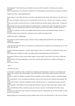 bem! magnífico!" José Dias achou que a eloqüência estivera na altura da piedade. Um homem, que me pareceu
jornalista,
pediu-me licença para levar o manuscrito e imprimi-lo. Só a minha grande turvação recusaria um obséquio tão simples.
CAPÍTULO CXXV / UMA COMPARAÇÃO
Príamo julga-se o mais infeliz dos homens, por beijar a mão daquele que lhe matou o filho. Homero é que relata isto, e é
um
bom autor, não obstante contá-lo em verso, mas há narrações exatas em verso, e até mau verso. Compara tu a situação
de
Príamo com a minha; eu acabava de louvar as virtudes do homem que recebera, defunto, aqueles olhos... É impossível
que
algum Homero não tirasse da minha situação muito melhor efeito, ou quando menos igual. Nem digas que nos faltam
Homeros, pela causa apontada em Camões; não, senhor, faltam-nos, é certo, mas é porque os Príamos procuram a
sombra
e o silêncio. As lágrimas, se as têm, são enxugadas atrás da porta, para que as caras apareçam limpas e serenas, os
discursos
são antes de alegria que de melancolia, e tudo passa como se Aquiles não matasse Heitor.
CAPÍTULO CXXVI / CISMANDO
Pouco depois de sair do cemitério, rasguei o discurso e deitei os pedaços pela portinhola fora, sem embargo dos
esforços de
José Dias para impedi-lo.
--Não presta para nada, disse-lhe eu, e como posso ter a tentação de dá-lo a imprimir, fica já destruído de uma vez. Não
presta, não vale nada.
José Dias demonstrou longamente o contrário, depois elogiou o enterro, e por último fez o panegírico do morto, uma
grande
alma, espírito ativo, coração reto, amigo, bom amigo, digno da esposa amantíssima que Deus lhe dera...
Neste ponto do discurso, deixei-o falar sozinho e peguei a cismar comigo. O que cismei foi tão escuro e confuso que
não me
deixou tomar pé. No Catete mandei parar o carro, disse a José Dias que fosse buscar as senhoras ao Flamengo e as
levasse
para casa; eu iria a pé.
-- Mas...
--Vou fazer uma visita.
A razão disto era acabar de cismar, e escolher uma resolução que fosse adequada ao momento. O carro andaria mais
depressa que as pernas- estas iriam pausadas ou não, podia afrouxar o passo. parar, arrepiar caminho, e deixar que a
cabeça
cismasse à vontade. Fui andando e cismando. Tinha já comparado o gesto de Sancha na véspera e o desespero daquele
dia;
eram inconciliáveis. A viúva era realmente amantíssima. Assim se desvaneceu de todo a ilusão da minha vaidade. Não
seria o
mesmo caso de Capitu. Cuidei de recompor-lhe os olhos, a posição em que a vi, o ajuntamento de pessoas que devia
natural
mente impor-lhe a dissimulação, se houvesse algo que dissimular. O que aqui vai por ordem lógica e dedutiva, tinha
sido
antes uma barafunda de idéias e sensações, graças aos solavancos do carro e às interrupções de José Dias. Agora,
porém,
raciocinava e evocava claro e bem. Concluí de mim para mim que era a antiga paixão que me ofuscava ainda e me fazia
desvairar como sempre.
Quando cheguei a esta conclusão final, chegava também à porta de casa, mas voltei para trás, e subi outra vez a Rua do

 