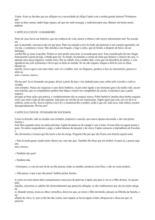 Catete. Eram as dúvidas que me afligiam ou a necessidade de afligir Capitu com a minha grande demora? Ponhamos
que
eram as duas causas; andei largo espaço, até que me senti sossegar, e endireitei para casa. Batiam oito horas numa
padaria.
CAPÍTULO CXXVII / O BARBEIRO
Perto de casa, havia um barbeiro, que me conhecia de vista, amava a rebeca e não tocava inteiramente mal. Na ocasião
em
que ia passando, executava não sei que peça. Parei na calçada a ouvi-lo (tudo são pretextos a um coração agoniado), ele
viu-me, e continuou a tocar. Não atendeu a um freguês, e logo a outro, que ali foram, a despeito da hora e de ser
domingo,
confiar-lhe as caras à navalha. Perdeu-os sem perder uma nota- ia tocando para mim. Esta consideração fez-me chegar
francamente à porta da loja, voltado para ele. Ao fundo, levantando a cortina de chita que fechava o interior da casa, vi
apontar uma moça trigueira, vestido claro, flor no cabelo. Era a mulher dele, creio que me descobriu de dentro, e veio
agradecer-me com a presença o favor que eu fazia ao marido. Se me não engano, chegou a dizê-lo com os olhos.
Quanto ao
marido, tocava agora com mais calor; sem ver a mulher, sem ver fregueses, grudava a face ao instrumento, passava a
alma ao
arco, e tocava, tocava...
Divina arte! Ia-se formando um grupo, deixei a porta da loja e vim andando para casa; enfiei pelo corredor e subi as
escadas
sem estrépito. Nunca me esqueceu o caso deste barbeiro, ou por estar ligado a um momento grave da minha vida, ou por
esta máxima, que os compiladores podem tirar daqui e inserir nos compêndios de escola. A máxima é que a gente
esquece
devagar as boas ações que pratica, e verdadeiramente não as esquece nunca. Pobre barbeiro! perdeu duas barbas naquela
noite, que eram o pão do dia seguinte, tudo para ser ouvido de um traunseunte. Supõe agora que este, em vez de ir-se
embora, como eu fui, ficava à porta a ouvi-lo e a enamorar-lhe a mulher, então é que ele, todo arco, todo rebeca, tocaria
desesperadamente. Divina arte!
CAPÍTULO CXXVIII / PUNHADO DE SUCESSOS
Como ia dizendo, subi as escadas sem estrépito, empurrei a cancela, que estava apenas encostada, e dei com prima
Justina e
José Dias jogando cartas na saleta próxima. Capitu levantou-se do canapé e veio a mim. O rosto dela era agora sereno e
puro. Os outros suspenderam o jogo, e todos falamos do desastre e da viúva. Capitu censurou a imprudência de Escobar,
e
não dissimulou a tristeza que lhe trazia a dor da amiga. Perguntei-lhe por que não ficara com Sancha aquela noite.
--Tem lá muita gente; ainda assim ofereci-me, mas não quis. Também lhe disse que era melhor vir para cá, e passar aqui
uns
dias conosco.
--Também não quis?
--Também não.
--Entretanto, a vista do mar há de ser-lhe penosa, todas as manhãs, ponderou José Dias, e não sei como poderá...
-- Mas passa; o que é que não passa? atalhou prima Justina.
E como em torno desta idéia começássemos uma troca de palavras, Capitu saiu para ir ver se o filho dormia. Ao passar
pelo
espelho, concertou os cabelos tão demoradamente que pareceria afetação, se não soubéssemos que ela era muito amiga
de
si. Quando tornou, trazia os olhos vermelhos; disse-nos que, ao mirar o filho dormindo, pensara na filhinha de Sancha, e
na
aflição da viúva. E, sem se lhe dar das visitas, nem reparar se havia algum criado, abraçou-me e disse-me que, se
quisesse

 