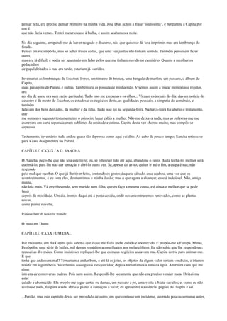 pensar nela, era preciso pensar primeiro na minha vida. José Dias achou a frase "lindíssima", e perguntou a Capitu por
que é
que não fazia versos. Tentei meter o caso à bulha, e assim acabamos a noite.
No dia seguinte, arrependi-me de haver rasgado o discurso, não que quisesse dá-lo a imprimir, mas era lembrança do
finado.
Pensei em recompô-lo, mas só achei frases soltas, que uma vez juntas não tinham sentido. Também pensei em fazer
outro,
mas era já difícil, e podia ser apanhado em falso pelos que me tinham ouvido no cemitério. Quanto a recolher os
pedacinhos
de papel deitados à rua, era tarde; estariam já varridos.
Inventariei as lembranças de Escobar, livros, um tinteiro de bronze, uma bengala de marfim, um pássaro, o álbum de
Capitu,
duas paisagens do Paraná e outras. Também ele as possuía de minha mão. Vivemos assim a trocar memórias e regalos,
ora
em dia de anos, ora sem razão particular. Tudo isso me empanava os olhos... Vieram os jornais do dia: davam notícia do
desastre e da morte de Escobar, os estudos e os negócios deste, as qualidades pessoais, a simpatia do comércio, e
também
falavam dos bens deixados, da mulher e da filha. Tudo isso foi na segunda-feira. Na terça-feira foi aberto o testamento,
que
me nomeava segundo testamenteiro; o primeiro lugar cabia a mulher. Não me deixava nada, mas as palavras que me
escrevera em carta separada eram sublimes de amizade e estima. Capitu desta vez chorou muito; mas compôs-se
depressa.
Testamento, inventário, tudo andou quase tão depressa como aqui vai dito. Ao cabo de pouco tempo, Sancha retirou-se
para a casa dos parentes no Paraná.
CAPÍTULO CXXIX / A D. SANCHA
D. Sancha, peço-lhe que não leia este livro; ou, se o houver lido até aqui, abandone o resto. Basta fechá-lo; melhor será
queimá-lo, para lhe não dar tentação e abri-lo outra vez. Se, apesar do aviso, quiser ir até o fim, a culpa é sua; não
respondo
pelo mal que receber. O que já lhe tiver feito, contando os gestos daquele sábado, esse acabou, uma vez que os
acontecimentos, e eu com eles, desmentimos a minha ilusão; mas o que agora a alcançar, esse é indelével. Não, amiga
minha,
não leia mais. Vá envelhecendo, sem marido nem filha, que eu faço a mesma cousa, e é ainda o melhor que se pode
fazer
depois da mocidade. Um dia. iremos daqui até à porta do céu, onde nos encontraremos renovados, como as plantas
novas,
come piante novelle,
Rinovellate di novelle fronde.
O resto em Dante.
CAPÍTULO CXXX / UM DIA...
Por enquanto, um dia Capitu quis saber o que é que me fazia andar calado e aborrecido. E propôs-me a Europa, Minas,
Petrópolis, uma série de bailes, mil desses remédios aconselhados aos melancólicos. Eu não sabia que lhe respondesse;
recusei as diversões. Como insistisses repliquei-lhe que os meus negócios andavam mal. Capitu sorriu para animar-me.
E que
tinha que andassem mal? Tornariam a andar bem, e até lá as jóias, os objetos de algum valor seriam vendidos, e iríamos
residir em algum beco. Viveríamos sossegados e esquecidos; depois tornaríamos à tona da água. A ternura com que me
disse
isto era de comover as pedras. Pois nem assim. Respondi-lhe secamente que não era preciso vender nada. Deixei-me
estar
calado e aborrecido. Ela propôs-me jogar cartas ou damas, um passeio a pé, uma visita a Mata-cavalos; e, como eu não
aceitasse nada, foi para a sala, abriu o piano, e começou a tocar; eu aproveitei a ausência, peguei do chapéu e saí.
...Perdão, mas este capítulo devia ser precedido de outro, em que contasse um incidente, ocorrido poucas semanas antes,

 