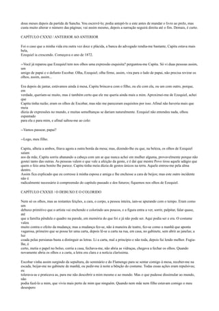 dous meses depois da partida de Sancha. Vou escrevê-lo; podia antepô-lo a este antes de mandar o livro ao prelo, mas
custa muito alterar o número das páginas; vai assim mesmo, depois a narração seguirá direita até o fim. Demais, é curto.
CAPÍTULO CXXXI / ANTERIOR AO ANTERIOR
Foi o caso que a minha vida era outra vez doce e plácida, a banca do advogado rendia-me bastante, Capitu estava mais
bela,
Ezequiel ia crescendo. Começava o ano de 1872.
--Você já reparou que Ezequiel tem nos olhos uma expressão esquisita? perguntou-me Capitu. Só vi duas pessoas assim,
um
amigo de papai e o defunto Escobar. Olha, Ezequiel; olha firme, assim, vira para o lado de papai, não precisa revirar os
olhos, assim, assim...
Era depois de jantar, estávamos ainda à mesa, Capitu brincava com o filho, ou ele com ela, ou um com outro, porque,
em
verdade, queriam-se muito, mas é também certo que ele me queria ainda mais a mim. Aproximei-me de Ezequiel, achei
que
Capitu tinha razão; eram os olhos de Escobar, mas não me pareceram esquisitos por isso. Afinal não haveria mais que
meia
dúzia de expressões no mundo, e muitas semelhanças se dariam naturalmente. Ezequiel não entendeu nada, olhou
espantado
para ela e para mim, e afinal saltou-me ao colo:
--Vamos passear, papai?
--Logo, meu filho.
Capitu, alheia a ambos, fitava agora a outra borda da mesa; mas, dizendo-lhe eu que, na beleza, os olhos de Ezequiel
saíam
aos da mãe, Capitu sorriu abanando a cabeça com um ar que nunca achei em mulher alguma, provavelmente porque não
gostei tanto das outras. As pessoas valem o que vale a afeição da gente, e é daí que mestre Povo tirou aquele adágio que
quem o feio ama bonito lhe parece. Capitu tinha meia dúzia de gestos únicos na terra. Aquele entrou-me pela alma
dentro.
Assim fica explicado que eu corresse à minha esposa e amiga e lhe enchesse a cara de beijos; mas este outro incidente
não é
radicalmente necessário à compreensão do capítulo passado e dos futuros; fiquemos nos olhos de Ezequiel.
CAPÍTULO CXXXII / O DEBUXO E O COLORIDO
Nem só os olhos, mas as restantes feições, a cara, o corpo, a pessoa inteira, iam-se apurando com o tempo. Eram como
um
debuxo primitivo que o artista vai enchendo e colorindo aos poucos, e a figura entra a ver, sorrir, palpitar, falar quase,
até
que a família pêndula o quadro na parede, em memória do que foi e já não pode ser. Aqui podia ser e era. O costume
valeu
muito contra o efeito da mudança; mas a mudança fez-se, não à maneira de teatro, fez-se como a manhã que aponta
vagarosa, primeiro que se possa ler uma carta, depois lê-se a carta na rua, em casa, no gabinete, sem abrir as janelas; a
luz
coada pelas persianas basta a distinguir as letras. Li a carta, mal a princípio e não toda, depois fui lendo melhor. Fugialhe, é
certo, metia o papel no bolso, corria a casa, fechava-me, não abria as vidraças, chegava a fechar os olhos. Quando
novamente abria os olhos e a carta, a letra era clara e a notícia claríssima.
Escobar vinha assim surgindo da sepultura, do seminário e do Flamengo para se sentar comigo à mesa, receber-me na
escada, beijar-me no gabinete de manhã, ou pedir-me à noite a bênção do costume. Todas essas ações eram repulsivas;
eu
tolerava-as e praticava as, para me não descobrir a mim mesmo e ao mundo. Mas o que pudesse dissimular ao mundo,
não
podia fazê-lo a mim, que vivia mais perto de mim que ninguém. Quando nem mãe nem filho estavam comigo o meu
desespero

 