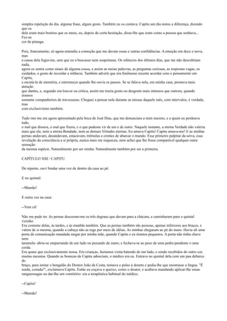 simples repetição do dia. alguma frase, algum gesto. Também eu os contava. Capitu um dia notou a diferença, dizendo
que os
dela eram mais bonitos que os meus, eu, depois de certa hesitação, disse-lhe que eram como a pessoa que sonhava...
Fez-se
cor de pitanga.
Pois, francamente, só agora entendia a comoção que me davam essas e outras confidências. A emoção era doce e nova,
mas
a causa dela fugia-me, sem que eu a buscasse nem suspeitasse. Os silêncios dos últimos dias, que me não descobriam
nada,
agora os sentia como sinais de alguma cousa, e assim as meias palavras, as perguntas curiosas, as respostas vagas, os
cuidados, o gosto de recordar a infância. Também adverti que era fenômeno recente acordar com o pensamento em
Capitu,
e escutá-la de memória, e estremecer quando lhe ouvia os passos. Se se falava nela, em minha casa, prestava mais
atenção
que dantes, e, segundo era louvor ou crítica, assim me trazia gosto ou desgosto mais intensos que outrora, quando
éramos
somente companheiros de travessuras. Cheguei a pensar nela durante as missas daquele mês, com intervalos, é verdade,
mas
com exclusivismo também.
Tudo isto me era agora apresentado pela boca de José Dias, que me denunciara a mim mesmo, e a quem eu perdoava
tudo,
o mal que dissera, o mal que fizera, e o que pudesse vir de um e de outro. Naquele instante, a eterna Verdade não valeria
mais que ele, nem a eterna Bondade, nem as demais Virtudes eternas. Eu amava Capitu! Capitu amava-me! E as minhas
pernas andavam, desandavam, estacavam, trêmulas e crentes de abarcar o mundo. Esse primeiro palpitar da seiva, essa
revelação da consciência a si própria, nunca mais me esqueceu, nem achei que lhe fosse comparável qualquer outra
sensação
da mesma espécie. Naturalmente por ser minha. Naturalmente também por ser a primeira.
CAPÍTULO XIII / CAPITU
De repente, ouvi bradar uma voz de dentro da casa ao pé:
E no quintal:
--Mamãe!
E outra vez na casa:
--Vem cá!
Não me pude ter. As pernas desceram-me os três degraus que davam para a chácara, e caminharam para o quintal
vizinho.
Era costume delas, às tardes, e às manhãs também. Que as pernas também são pessoas, apenas inferiores aos braços, e
valem de si mesma, quando a cabeça não as rege por meio de idéias. As minhas chegaram ao pé do muro. Havia ali uma
porta de comunicação mandada rasgar por minha mãe, quando Capitu e eu éramos pequenos. A porta não tinha chave
nem
taramela- abria-se empurrando de um lado ou puxando de outro, e fechava-se ao peso de uma pedra pendente o uma
corda.
Era quase que exclusivamente nossa. Em crianças, fazíamos visita batendo de um lado, e sendo recebidos do outro cor,
muitas mesuras. Quando as bonecas de Capitu adoeciam, o médico era eu. Entrava no quintal dela com um pau debaixo
do
braço, para imitar o bengalão do Doutor João da Costa, tomava o pulso à doente e pedia-lhe que mostrasse a língua. "É
surda, coitada!", exclamava Capitu. Então eu coçava o queixo, como o doutor, e acabava mandando aplicar-lhe umas
sanguessugas ou dar-lhe um vomitório: era a terapêutica habitual do médico.
--Capitu!
--Mamãe!

 