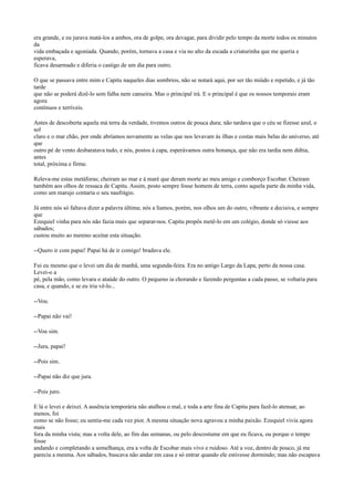 era grande, e eu jurava matá-los a ambos, ora de golpe, ora devagar, para dividir pelo tempo da morte todos os minutos
da
vida embaçada e agoniada. Quando, porém, tornava a casa e via no alto da escada a criaturinha que me queria e
esperava,
ficava desarmado e diferia o castigo de um dia para outro.
O que se passava entre mim e Capitu naqueles dias sombrios, não se notará aqui, por ser tão miúdo e repetido, e já tão
tarde
que não se poderá dizê-lo sem falha nem canseira. Mas o principal irá. E o principal é que os nossos temporais eram
agora
contínuos e terríveis.
Antes de descoberta aquela má terra da verdade, tivemos outros de pouca dura; não tardava que o céu se fizesse azul, o
sol
claro e o mar chão, por onde abríamos novamente as velas que nos levavam às ilhas e costas mais belas do universo, até
que
outro pé de vento desbaratava tudo, e nós, postos à capa, esperávamos outra bonança, que não era tardia nem dúbia,
antes
total, próxima e firme.
Releva-me estas metáforas; cheiram ao mar e à maré que deram morte ao meu amigo e comborço Escobar. Cheiram
também aos olhos de ressaca de Capitu. Assim, posto sempre fosse homem de terra, conto aquela parte da minha vida,
como um marujo contaria o seu naufrágio.
Já entre nós só faltava dizer a palavra última; nós a líamos, porém, nos olhos um do outro, vibrante e decisiva, e sempre
que
Ezequiel vinha para nós não fazia mais que separar-nos. Capitu propôs metê-lo em um colégio, donde só viesse aos
sábados;
custou muito ao menino aceitar esta situação.
--Quero ir com papai! Papai há de ir comigo! bradava ele.
Fui eu mesmo que o levei um dia de manhã, uma segunda-feira. Era no antigo Largo da Lapa, perto da nossa casa.
Levei-o a
pé, pela mão, como levara o ataúde do outro. O pequeno ia chorando e fazendo perguntas a cada passo, se voltaria para
casa, e quando, e se eu iria vê-lo...
--Vou.
--Papai não vai!
--Vou sim.
--Jura, papai!
--Pois sim.
--Papai não diz que jura.
--Pois juro.
E lá o levei e deixei. A ausência temporária não atalhou o mal, e toda a arte fina de Capitu para fazê-lo atenuar, ao
menos, foi
como se não fosse; eu sentia-me cada vez pior. A mesma situação nova agravou a minha paixão. Ezequiel vivia agora
mais
fora da minha vista; mas a volta dele, ao fim das semanas, ou pelo descostume em que eu ficava, ou porque o tempo
fosse
andando e completando a semelhança, era a volta de Escobar mais vivo e ruidoso. Até a voz, dentro de pouco, já me
parecia a mesma. Aos sábados, buscava não andar em casa e só entrar quando ele estivesse dormindo; mas não escapava

 