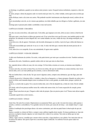 ao domingo, no gabinete, quando eu me achava entre jornais e autos. Ezequiel entrava turbulento, expansivo, cheio de
riso e
de amor, porque o demo do pequeno cada vez morria mais por mim. Eu, a falar verdade, sentia agora uma aversão que
mal
podia disfarçar, tanto a ela como aos outros. Não podendo encobrir inteiramente esta disposição moral, cuidava de me
não
fazer encontradiço com ele, ou só o menos que pudesse; ora tinha trabalho que me obrigava a fechar o gabinete, ora saía
ao
domingo para ir passear pela cidade e arrabaldes o meu mal secreto.
CAPÍTULO CXXXIII / UMA IDÉIA
Um dia--era uma sexta-feira,--não pude mais. Certa idéia, que negrejava em mim, abriu as asas e entrou a batê-las de
um
lado para outro, como fazem as idéias que querem sair. O ser sexta-feira creio que foi acaso, mas também pode ter sido
propósito; fui educado no terror daquele dia. ouvi cantar baladas, em casa, vindas da roça e da antiga metrópole, nas
quais a
sexta-feira era o dia de agouro. Entretanto, não havendo almanaques no cérebro, é provável que a idéia não batesse as
asas
senão pela necessidade que sentia de vir ao ar e à vida. A vida é tão bela que a mesma idéia da morte precisa de vir
primeiro
a ela, antes de se ver cumprida. Já me vais entendendo; lê agora outro capítulo.
CAPÍTULO CXXXIV / O DIA DE SÁBADO
A idéia saiu finalmente do cérebro. Era noite, e não pude dormir, por mais que a sacudisse de mim. Também nenhuma
noite
me passou tão curta. Amanheceu, quando cuidava não ser mais que uma ou duas horas.
Saí, supondo deixar a idéia em casa; ela veio comigo. Cá fora tinha a mesma cor escura, as mesmas asas trépidas, e
posto
avoasse com elas, era como se fosse fixa; eu a levava na retina, não que me encobrisse as cousas externas, mas via-as
através dela, com a cor mais pálida que de costume, e sem se demorarem nada.
Não me lembra bem o resto do dia. Sei que escrevi algumas cartas, comprei uma substancia, que não digo, para não
espertar
o desejo de prová-la. A farmácia faliu, é verdade; o dono fez-se banqueiro, e o banco prospera. Quando me achei com a
morte no bolso senti tamanha alegria como se acabasse de tirar a sorte grande, ou ainda maior, porque o prêmio da
loteria
gasta-se, e a morte não se gasta. Fui a casa de minha mãe, com o fim de despedir-me, a título de visita. Ou de verdade
ou
por ilusão, tudo ali me pareceu melhor nesse dia. minha mãe menos triste, tio Cosme esquecido do coração, prima
Justina da
língua. Passei uma hora em paz. Cheguei a abrir mão do projeto. Que era preciso para viver? Nunca mais deixar aquela
casa
ou prender aquela hora a mim mesmo...
CAPÍTULO CXXXV / OTELO
Jantei fora. De noite fui ao teatro. Representava-se justamente Otelo, que eu não vira nem lera nunca; sabia apenas o
assunto, e estimei a coincidência. Vi as grandes raivas do mouro, por causa de um lenço. --um simples lenço!--e aqui
dou
matéria à meditação dos psicólogos deste e de outros continentes, pois não me pude furtar à observação de que um
lenço
bastou a acender os ciúmes de Otelo e compor a mais sublime tragédia deste mundo. Os lenços perderam-se. hoje são
precisos os próprios lençóis; alguma vez nem lençóis há e valem só as camisas. Tais eram as idéias que me iam
passando pela
cabeça, vagas e turvas, à medida que o mouro rolava convulso, e Iago destilava a sua calúnia. Nos intervalos não me
levantava da cadeira- não queria expor-me a encontrar algum conhecido. As senhoras ficavam quase todas nos
camarotes,

 