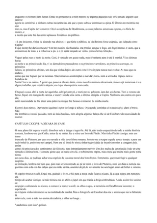 enquanto os homens iam fumar. Então eu perguntava a mim mesmo se alguma daquelas não teria amado alguém que
jazesse
agora no cemitério, e vinham outras incoerências, até que o pano subia e continuava a peça. O último ato mostrou-me
que
não eu, mas Capitu devia morrer. Ouvi as súplicas de Desdêmona, as suas palavras amorosas e puras, e a fúria do
mouro, e
a morte que este lhe deu entre aplausos frenéticos do público.
--E era inocente, vinha eu dizendo rua abaixo; -- que faria o público, se ela deveras fosse culpada, tão culpada como
Capitu?
E que morte lhe daria o mouro? Um travesseiro não bastaria; era preciso sangue e fogo, um fogo intenso e vasto, que a
consumisse de todo, e a reduzisse a pó, e o pó seria lançado ao vento, como eterna extinção...
Vaguei pelas ruas o resto da noite. Ceei, é verdade um quase nada, mas o bastante para ir até à manhã. Vi as últimas
horas
da noite e as primeiras do dia, vi os derradeiros passeadores e os primeiros varredores, as primeiras carroças, os
primeiros
ruídos, os primeiros albores, um dia que vinha depois do outro e me veria ir para nunca mais voltar. As ruas que eu
andava
como que me fugiam por si mesmas. Não tornaria a contemplar o mar da Glória, nem a serra dos órgãos, nem a
fortaleza de
Santa Cruz e as outras. A gente que passava não era tanta, como nos dias comuns da semana, mas era já numerosa e ia a
algum trabalho, que repetiria depois; eu é que não repetiria mais nada.
Cheguei a casa, abri a porta devagarinho, subi pé ante pé, e meti-me no gabinete, iam dar seis horas. Tirei o veneno do
bolso, fiquei em mangas de camisa, e escrevi ainda uma carta, a última, dirigida a Capitu. Nenhuma das outras era para
ela;
senti necessidade de lhe dizer uma palavra em que lhe ficasse o remorso da minha morte.
Escrevi dous textos. O primeiro queimei-o por ser longo e difuso. O segundo continha só o necessário, claro e breve.
Não
lhe lembrava o nosso passado, nem as lutas havidas, nem alegria alguma; falava-lhe só de Escobar e da necessidade de
morrer.
CAPÍTULO CXXXVI / A XÍCARA DE CAFÉ
O meu plano foi esperar o café, dissolver nele a droga e ingeri-la. Até lá, não tendo esquecido de todo a minha história
romana, lembrou-me que Catão, antes de se matar, leu e releu um livro de Platão. Não tinha Platão comigo; mas um
tomo
truncado de Plutarco, em que era narrada a vida do célebre romano, bastou-me a ocupar aquele pouco tempo, e para em
tudo imitá-lo, estirei-me no canapé. Nem era só imitá-lo nisso; tinha necessidade de incutir em mim a coragem dele,
assim
como ele precisara dos sentimentos do filósofo, para intrepidamente morrer. Um dos males da ignorância é não ter este
remédio à última hora. Há muita gente que se mata sem ele, e nobremente expira, mas estou que muita mais gente poria
termo
aos seus dias, se pudesse achar essa espécie de cocaína moral dos bons livros. Entretanto, querendo fugir a qualquer
suspeita
de imitação, lembra-me bem que, para não ser encontrado ao pé de mim o livro de Plutarco, nem ser dada a notícia nas
gazetas com a da cor das calças que eu então vestia, assentei de pô-lo novamente no seu lugar, antes de beber o veneno.
O copeiro trouxe o café. Ergui-me, guardei o livro, e fui para a mesa onde ficara a xícara. Já a casa estava em rumores;
era
tempo de acabar comigo. A mão tremeu-me ao abrir o papel em que trazia a droga embrulhada. Ainda assim tive animo
de
despejar a substancia na xícara, e comecei a mexer o café, os olhos vagos, a memória em Desdêmona inocente; o
espetáculo
da véspera vinha intrometer-se na realidade da manhã. Mas a fotografia de Escobar deu-me o animo que me ia faltando;
lá
estava ele, com a mão nas costas da cadeira, a olhar ao longe...
"Acabemos com isto", pensei.

 