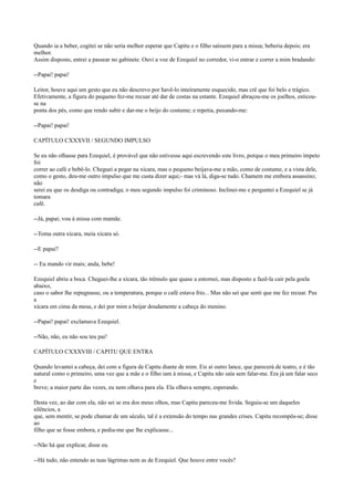 Quando ia a beber, cogitei se não seria melhor esperar que Capitu e o filho saíssem para a missa; beberia depois; era
melhor.
Assim disposto, entrei a passear no gabinete. Ouvi a voz de Ezequiel no corredor, vi-o entrar e correr a mim bradando:
--Papai! papai!
Leitor, houve aqui um gesto que eu não descrevo por havê-lo inteiramente esquecido, mas crê que foi belo e trágico.
Efetivamente, a figura do pequeno fez-me recuar até dar de costas na estante. Ezequiel abraçou-me os joelhos, esticouse na
ponta dos pés, como que rendo subir e dar-me o beijo do costume; e repetia, puxando-me:
--Papai! papai!
CAPÍTULO CXXXVII / SEGUNDO IMPULSO
Se eu não olhasse para Ezequiel, é provável que não estivesse aqui escrevendo este livro, porque o meu primeiro ímpeto
foi
correr ao café e bebê-lo. Cheguei a pegar na xícara, mas o pequeno beijava-me a mão, como de costume, e a vista dele,
como o gesto, deu-me outro impulso que me custa dizer aqui;- mas vá lá, diga-se tudo. Chamem me embora assassino;
não
serei eu que os desdiga ou contradiga; o meu segundo impulso foi criminoso. Inclinei-me e perguntei a Ezequiel se já
tomara
café.
--Já, papai; vou à missa com mamãe.
--Toma outra xícara, meia xícara só.
--E papai?
-- Eu mando vir mais; anda, bebe!
Ezequiel abriu a boca. Cheguei-lhe a xícara, tão trêmulo que quase a entornei, mas disposto a fazê-la cair pela goela
abaixo,
caso o sabor lhe repugnasse, ou a temperatura, porque o café estava frio... Mas não sei que senti que me fez recuar. Pus
a
xícara em cima da mesa, e dei por mim a beijar doudamente a cabeça do menino.
--Papai! papai! exclamava Ezequiel.
--Não, não, eu não sou teu pai!
CAPÍTULO CXXXVIII / CAPITU QUE ENTRA
Quando levantei a cabeça, dei com a figura de Capitu diante de mim. Eis aí outro lance, que parecerá de teatro, e é tão
natural como o primeiro, uma vez que a mãe e o filho iam à missa, e Capitu não saía sem falar-me. Era já um falar seco
e
breve; a maior parte das vezes, eu nem olhava para ela. Ela olhava sempre, esperando.
Desta vez, ao dar com ela, não sei se era dos meus olhos, mas Capitu pareceu-me lívida. Seguiu-se um daqueles
silêncios, a
que, sem mentir, se pode chamar de um século, tal é a extensão do tempo nas grandes crises. Capitu recompôs-se; disse
ao
filho que se fosse embora, e pediu-me que lhe explicasse...
--Não há que explicar, disse eu.
--Há tudo, não entendo as tuas lágrimas nem as de Ezequiel. Que houve entre vocês?

 