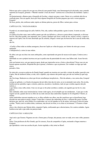 Palavra que estive a pique de crer que era vítima de uma grande ilusão, uma fantasmagoria de alucinado; mas a entrada
repentina de Ezequiel, gritando:--"Mamãe! mamãe! é hora da missa!" restituiu-me à consciência da realidade. Capitu e
eu,
involuntariamente, olhamos para a fotografia de Escobar, e depois um para o outro. Desta vez a confusão dela fez-se
confissão pura. Este era aquele; havia por força alguma fotografia de Escobar pequeno que seria o nosso pequeno
Ezequiel.
De boca, porém, não confessou nada; repetiu as últimas palavras, puxou do filho e saíram para a missa.
CAPÍTULO CXL / VOLTA DA IGREJA
Ficando só, era natural pegar do café e bebê-lo. Pois, não, senhor; tinha perdido o gosto à morte. A morte era uma
solução;
eu acabava de achar outra, tanto melhor quanto que não era definitiva, e deixava a porta aberta à reparação, se devesse
havê-la. Não disse perdão, mas reparação, isto é, justiça. Qualquer que fosse a razão do ato, rejeitei a morte, e esperei o
regresso de Capitu. Este foi mais demorado que de costume; cheguei a temer que ela houvesse ido à casa de minha mãe,
mas
não foi.
--Confiei a Deus todas as minhas amarguras, disse-me Capitu ao voltar da igreja; ouvi dentro de mim que a nossa
separação
é indispensável, e estou às suas ordens.
Os olhos com que me disse isto eram embuçados, como espreitando um gesto de recusa ou de espera. Contava com a
minha
debilidade ou com a própria incerteza em que eu podia estar da paternidade do outro, mas falhou tudo. Acaso haveria
em
mim um homem novo, um que aparecia agora, desde que impressões novas e fortes o descobriam? Nesse caso era um
homem apenas encoberto. Respondi-lhe que ia pensar, e faríamos o que eu pensasse. Em verdade vos digo que tudo
estava
pensado e feito.
No intervalo, evocara as palavras do finado Gurgel, quando me mostrou em casa dele o retrato da mulher, parecido com
Capitu. Hás de lembrar-te delas; se não, relê o capítulo, cujo número não ponho aqui, por não me lembrar já qual seja,
mas
não fica longe. Reduzem-se a dizer que há tais semelhanças inexplicáveis... Pelo dia adiante, e nos outros dias, Ezequiel
ia ter
comigo ao gabinete, e as feições do pequeno davam idéia clara das do outro, ou eu ia atentando mais nelas. De envolta,
lembravam-me episódios vagos e remotos, palavras, encontros e incidentes, tudo em que a minha cegueira não pôs
malícia, e
a que faltou o meu velho ciúme. Uma vez em que os fui achar sozinhos e calados, um segredo que me fez rir, uma
palavra
dela sonhando, todas essas reminiscências vieram vindo agora, em tal atropêlo que me atordoaram... E por que os não
esganei um dia. quando desviei os olhos da rua onde estavam duas andorinhas trepadas no fio telegráfico? Dentro, as
minhas
outras andorinhas estavam trepadas no ar, os olhos enfiados nos olhos, mas tão cautelosos que se desenfiaram logo,
dizendo-me uma palavra amiga e alegre. Contei-lhes o namoro das andorinhas de fora, e acharam-lhe graça; Escobar
declarou que, para ele, seria melhor se as andorinhas, em vez de trepadas no fio de arame, estivessem à mesa do jantar
cozidas. "Nunca comi os ninhos delas, continuou, mas devem ser bons, se os chins os inventaram." E ficamos a tratar
dos
chins e dos clássicos que falaram deles, enquanto Capitu, confessando que a aborrecíamos, foi a outros cuidados. Agora
lembrava-me tudo o que então me pareceu nada.
CAPÍTULO CXLI / A SOLUÇÃO
Aqui está o que fizemos. Pegamos em nós e fomos para a Europa, não passear, nem ver nada, novo nem velho; paramos
na
Suíça. Uma professora do Rio Grande, que foi conosco, ficou de companhia a Capitu, ensinando a língua materna a
Ezequiel,
que aprenderia o resto nas escolas do país. Assim regulada a vida, tornei ao Brasil.

 