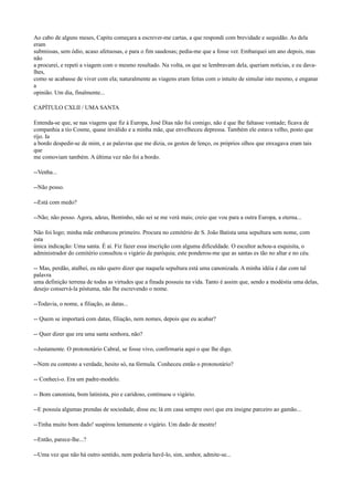 Ao cabo de alguns meses, Capitu começara a escrever-me cartas, a que respondi com brevidade e sequidão. As dela
eram
submissas, sem ódio, acaso afetuosas, e para o fim saudosas; pedia-me que a fosse ver. Embarquei um ano depois, mas
não
a procurei, e repeti a viagem com o mesmo resultado. Na volta, os que se lembravam dela, queriam notícias, e eu davalhes,
como se acabasse de viver com ela; naturalmente as viagens eram feitas com o intuito de simular isto mesmo, e enganar
a
opinião. Um dia, finalmente...
CAPÍTULO CXLII / UMA SANTA
Entenda-se que, se nas viagens que fiz à Europa, José Dias não foi comigo, não é que lhe faltasse vontade; ficava de
companhia a tio Cosme, quase inválido e a minha mãe, que envelheceu depressa. Também ele estava velho, posto que
rijo. Ia
a bordo despedir-se de mim, e as palavras que me dizia, os gestos de lenço, os próprios olhos que enxugava eram tais
que
me comoviam também. A última vez não foi a bordo.
--Venha...
--Não posso.
--Está com medo?
--Não; não posso. Agora, adeus, Bentinho, não sei se me verá mais; creio que vou para a outra Europa, a eterna...
Não foi logo; minha mãe embarcou primeiro. Procura no cemitério de S. João Batista uma sepultura sem nome, com
esta
única indicação: Uma santa. É aí. Fiz fazer essa inscrição com alguma dificuldade. O escultor achou-a esquisita, o
administrador do cemitério consultou o vigário da paróquia; este ponderou-me que as santas es tão no altar e no céu.
-- Mas, perdão, atalhei, eu não quero dizer que naquela sepultura está uma canonizada. A minha idéia é dar com tal
palavra
uma definição terrena de todas as virtudes que a finada possuiu na vida. Tanto é assim que, sendo a modéstia uma delas,
desejo conservá-la póstuma, não lhe escrevendo o nome.
--Todavia, o nome, a filiação, as datas...
-- Quem se importará com datas, filiação, nem nomes, depois que eu acabar?
-- Quer dizer que era uma santa senhora, não?
--Justamente. O protonotário Cabral, se fosse vivo, confirmaria aqui o que lhe digo.
--Nem eu contesto a verdade, hesito só, na fórmula. Conheceu então o protonotário?
-- Conheci-o. Era um padre-modelo.
-- Bom canonista, bom latinista, pio e caridoso, continuou o vigário.
--E possuía algumas prendas de sociedade, disse eu; lá em casa sempre ouvi que era insigne parceiro ao gamão...
--Tinha muito bom dado! suspirou lentamente o vigário. Um dado de mestre!
--Então, parece-lhe...?
--Uma vez que não há outro sentido, nem poderia havê-lo, sim, senhor, admite-se...

 