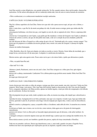 José Dias assistiu a estas diligências, com grande melancolia. No fim, quando saímos, disse mal do padre, chamou-lhe
meticuloso. Só lhe achava desculpa por não ter conhecido minha mãe, nem ele nem os outros homens do cemitério.
--Não a conheceram; se a conhecessem mandariam esculpir santíssima.
CAPÍTULO CXLIII / O ÚLTIMO SUPERLATIVO
Não foi o último superlativo de José Dias. Outros teve que não vale a pena escrever aqui, até que veio o último, o
melhor
deles, o mais doce, o que lhe fez da morte um pedaço de vida. Já então morava comigo; posto que minha mãe lhe
deixasse
uma pequena lembrança, veio dizer-me que, com legado ou sem ele, não se separaria de mim. Talvez a esperança dele
fosse
enterrar-me. Correspondia-se com Capitu, a que pedia que lhe mandasse o retrato de Ezequiel; mas Capitu ia adiando a
remessa de correio a correio, até que ele não pediu mais nada, a não ser o coração do jovem estudante; pedia-lhe
também
que não deixasse de falar a Ezequiel no velho amigo do pai e do avô, "destinado pelo céu a amar o mesmo sangue." Era
assim que ele preparava os cuidados da terceira geração; mas a morte veio antes de Ezequiel. A doença foi rápida.
Mandei
chamar um médico homeopata.
--Não, Bentinho, disse ele- basta um alopata; em todas as escolas se morre. Demais, foram idéias da mocidade, que o
tempo levou; converto-me à fé de meus pais. A alopatia é o catolicismo da medicina...
Morreu sereno, após uma agonia curta. Pouco antes ouviu que o céu estava lindo, e pediu que abríssemos a janela.
--Não, o ar pode fazer-lhe mal.
--Que mal? Ar é vida.
Abrimos a janela. Realmente, estava um céu azul e claro. José Dias soergueu-se e olhou para fora; após alguns
instantes,
deixou cair a cabeça, murmurando: Lindíssimo! Foi a última palavra que proferiu neste mundo. Pobre José Dias! Por
que hei
de negar que chorei por ele?
CAPÍTULO CXLIV / UMA PERGUNTA TARDIA
Assim chorem por mim todos os olhos de amigos e amigas que deixo neste mundo, mas não é provável. Tenho-me feito
esquecer. Moro longe e saio pouco. Não é que haja efetivamente ligado as duas pontas da vida. Esta casa do Engenho
Novo, conquanto reproduza a de Mata-cavalos, apenas me lembra aquela, e mais por efeito de comparação e de reflexão
que de sentimento. Já disse isto mesmo.
Hão de perguntar-me por que razão, tendo a própria casa velha, na mesma rua antiga, não impedi que a demolissem e
vim
reproduzi-la nesta. A pergunta devia ser feita a princípio, mas aqui vai a resposta. A razão é que, logo que minha mãe
morreu, querendo ir para lá, fiz primeiro uma longa visita de inspeção por alguns dias, e toda a casa me desconheceu.
No
quintal a aroeira e a pitangueira, o poço, a caçamba velha e o lavadouro, nada sabia de mim. A casuarina era a mesma
que
eu deixara ao fundo, mas o tronco, em vez de reto, como outrora, tinha agora um ar de ponto de interrogação;
naturalmente
pasmava do intruso. Corri os olhos pelo ar, buscando algum pensamento que ali deixasse, e não achei nenhum. Ao
contrário,
a ramagem começou a sussurrar alguma cousa que não entendi logo, e parece que era a cantiga das manhãs novas. Ao
pé
dessa música sonora e jovial, ouvi também o grunhir dos porcos, espécie de troça concentrada e filosófica.
Tudo me era estranho e adverso. Deixei que demolissem a casa, e, mais tarde, quando vim para o Engenho Novo,
lembrou-me fazer esta reprodução por explicações que dei ao arquiteto, segundo contei em tempo.

 
