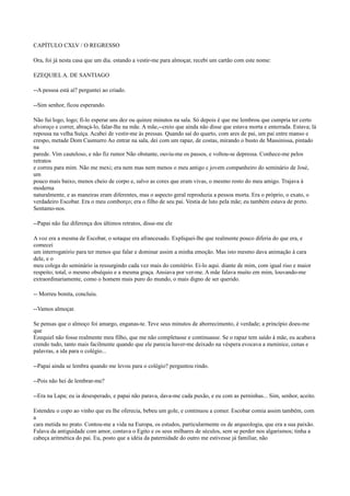 CAPÍTULO CXLV / O REGRESSO
Ora, foi já nesta casa que um dia. estando a vestir-me para almoçar, recebi um cartão com este nome:
EZEQUIEL A. DE SANTIAGO
--A pessoa está aí? perguntei ao criado.
--Sim senhor, ficou esperando.
Não fui logo, logo; fi-lo esperar uns dez ou quinze minutos na sala. Só depois é que me lembrou que cumpria ter certo
alvoroço e correr, abraçá-lo, falar-lhe na mãe. A mãe,--creio que ainda não disse que estava morta e enterrada. Estava; lá
repousa na velha Suíça. Acabei de vestir-me às pressas. Quando saí do quarto, com ares de pai, um pai entre manso e
crespo, metade Dom Casmurro Ao entrar na sala, dei com um rapaz, de costas, mirando o busto de Massinissa, pintado
na
parede. Vim cauteloso, e não fiz rumor Não obstante, ouviu-me os passos, e voltou-se depressa. Conhece-me pelos
retratos
e correu para mim. Não me mexi; era nem mas nem menos o meu antigo c jovem companheiro do seminário de José,
um
pouco mais baixo, menos cheio de corpo e, salvo as cores que eram vivas, o mesmo rosto do meu amigo. Trajava à
moderna
naturalmente, e as maneiras eram diferentes, mas o aspecto geral reproduzia a pessoa morta. Era o próprio, o exato, o
verdadeiro Escobar. Era o meu comborço; era o filho de seu pai. Vestia de luto pela mãe; eu também estava de preto.
Sentamo-nos.
--Papai não faz diferença dos últimos retratos, disse-me ele
A voz era a mesma de Escobar, o sotaque era afrancesado. Expliquei-lhe que realmente pouco diferia do que era, e
comecei
um interrogatório para ter menos que falar e dominar assim a minha emoção. Mas isto mesmo dava animação à cara
dele, e o
meu colega do seminário ia ressurgindo cada vez mais do cemitério. Ei-lo aqui. diante de mim, com igual riso e maior
respeito; total, o mesmo obséquio e a mesma graça. Ansiava por ver-me. A mãe falava muito em mim, louvando-me
extraordinariamente, como o homem mais puro do mundo, o mais digno de ser querido.
-- Morreu bonita, concluiu.
--Vamos almoçar.
Se pensas que o almoço foi amargo, enganas-te. Teve seus minutos de aborrecimento, é verdade; a princípio doeu-me
que
Ezequiel não fosse realmente meu filho, que me não completasse e continuasse. Se o rapaz tem saído à mãe, eu acabava
crendo tudo, tanto mais facilmente quando que ele parecia haver-me deixado na véspera evocava a meninice, cenas e
palavras, a ida para o colégio...
--Papai ainda se lembra quando me levou para o colégio? perguntou rindo.
--Pois não hei de lembrar-me?
--Era na Lapa; eu ia desesperado, e papai não parava, dava-me cada puxão, e eu com as perninhas... Sim, senhor, aceito.
Estendeu o copo ao vinho que eu lhe oferecia, bebeu um gole, e continuou a comer. Escobar comia assim também, com
a
cara metida no prato. Contou-me a vida na Europa, os estudos, particularmente os de arqueologia, que era a sua paixão.
Falava da antiguidade com amor, contava o Egito e os seus milhares de séculos, sem se perder nos algarismos; tinha a
cabeça aritmética do pai. Eu, posto que a idéia da paternidade do outro me estivesse já familiar, não

 